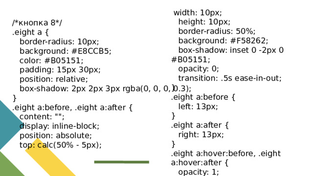 width: 10px;  height: 10px;  border-radius: 50%;  background: #F58262;  box-shadow: inset 0 -2px 0 #B05151;  opacity: 0;  transition: .5s ease-in-out; } .eight a:before {  left: 13px; } .eight a:after {  right: 13px; } .eight a:hover:before, .eight a:hover:after {  opacity: 1; } /*кнопка 8*/ .eight a {  border-radius: 10px;  background: #E8CCB5;  color: #B05151;  padding: 15px 30px;  position: relative;  box-shadow: 2px 2px 3px rgba(0, 0, 0, 0.3); } .eight a:before, .eight a:after {  content: 