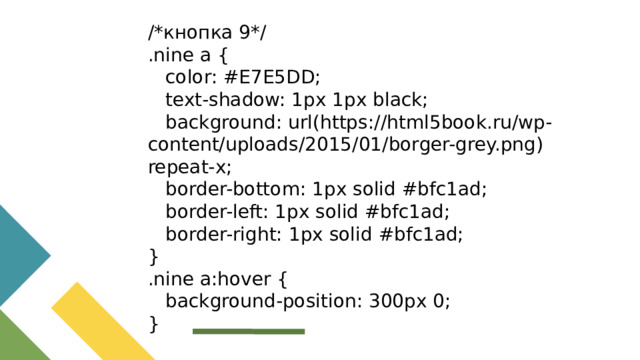 /*кнопка 9*/ .nine a {  color: #E7E5DD;  text-shadow: 1px 1px black;  background: url(https://html5book.ru/wp-content/uploads/2015/01/borger-grey.png) repeat-x;  border-bottom: 1px solid #bfc1ad;  border-left: 1px solid #bfc1ad;  border-right: 1px solid #bfc1ad; } .nine a:hover {  background-position: 300px 0; }