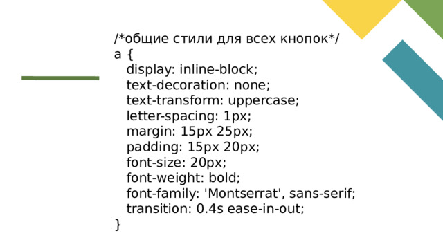 /*общие стили для всех кнопок*/ a {  display: inline-block;  text-decoration: none;  text-transform: uppercase;  letter-spacing: 1px;  margin: 15px 25px;  padding: 15px 20px;  font-size: 20px;  font-weight: bold;  font-family: 'Montserrat', sans-serif;  transition: 0.4s ease-in-out; }