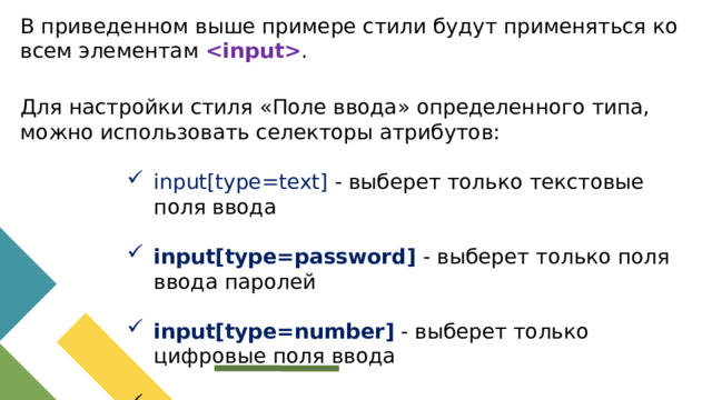 В приведенном выше примере стили будут применяться ко всем элементам  . Для настройки стиля «Поле ввода» определенного типа, можно использовать селекторы атрибутов: input[type=text] - выберет только текстовые поля ввода input[type=text] - выберет только текстовые поля ввода input[type=text] - выберет только текстовые поля ввода input[type=text] - выберет только текстовые поля ввода input[type=text] - выберет только текстовые поля ввода input[type=password] - выберет только поля ввода паролей input[type=password] - выберет только поля ввода паролей input[type=password] - выберет только поля ввода паролей input[type=password] - выберет только поля ввода паролей input[type=password] - выберет только поля ввода паролей input[type=number] - выберет только цифровые поля ввода input[type=number] - выберет только цифровые поля ввода input[type=number] - выберет только цифровые поля ввода input[type=number] - выберет только цифровые поля ввода input[type=number] - выберет только цифровые поля ввода и так далее.. и так далее.. и так далее.. и так далее.. и так далее..