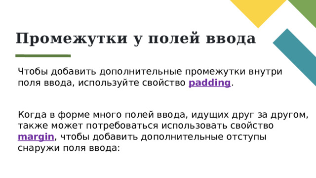 Промежутки у полей ввода Чтобы добавить дополнительные промежутки внутри поля ввода, используйте свойство padding . Когда в форме много полей ввода, идущих друг за другом, также может потребоваться использовать свойство margin , чтобы добавить дополнительные отступы снаружи поля ввода: