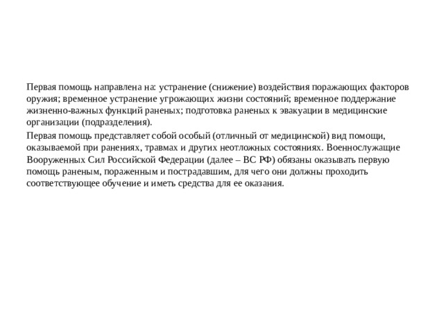 Первая помощь направлена на: устранение (снижение) воздействия поражающих факторов оружия; временное устранение угрожающих жизни состояний; временное поддержание жизненно-важных функций раненых; подготовка раненых к эвакуации в медицинские организации (подразделения). Первая помощь представляет собой особый (отличный от медицинской) вид помощи, оказываемой при ранениях, травмах и других неотложных состояниях. Военнослужащие Вооруженных Сил Российской Федерации (далее – ВС РФ) обязаны оказывать первую помощь раненым, пораженным и пострадавшим, для чего они должны проходить соответствующее обучение и иметь средства для ее оказания.