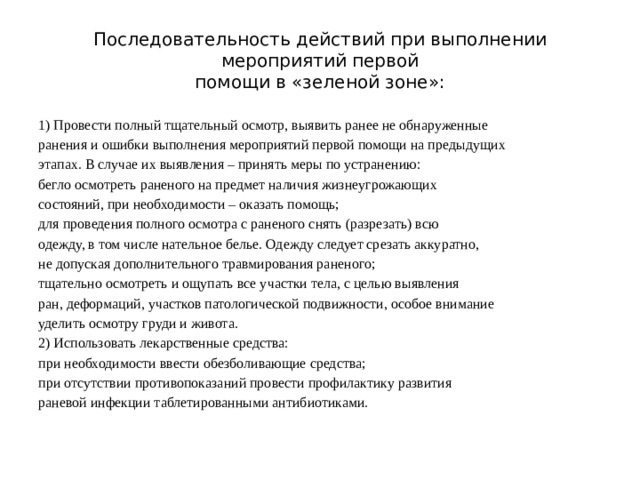 Последовательность действий при выполнении мероприятий первой  помощи в «зеленой зоне»: 1) Провести полный тщательный осмотр, выявить ранее не обнаруженные ранения и ошибки выполнения мероприятий первой помощи на предыдущих этапах. В случае их выявления – принять меры по устранению: бегло осмотреть раненого на предмет наличия жизнеугрожающих состояний, при необходимости – оказать помощь; для проведения полного осмотра с раненого снять (разрезать) всю одежду, в том числе нательное белье. Одежду следует срезать аккуратно, не допуская дополнительного травмирования раненого; тщательно осмотреть и ощупать все участки тела, с целью выявления ран, деформаций, участков патологической подвижности, особое внимание уделить осмотру груди и живота. 2) Использовать лекарственные средства: при необходимости ввести обезболивающие средства; при отсутствии противопоказаний провести профилактику развития раневой инфекции таблетированными антибиотиками.