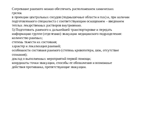 Согревание раненого можно обеспечить расположением химических грелок в проекции центральных сосудов (подмышечные области и пах) и, при наличии подготовленного специалиста с соответствующим оснащением – введением теплых лекарственных растворов внутривенно. 5) Подготовить раненого к дальнейшей транспортировке и передать информацию группе (отделению) эвакуации медицинского подразделения: количество раненых; степень тяжести их состояния; характер и локализация ранений; особенности состояния раненого (степень кровопотери, шок, отсутствие сознания); доклад о выполненных мероприятий первой помощи; координаты точки эвакуации, способы ее обозначения и возможные действия противника, препятствующие эвакуации.