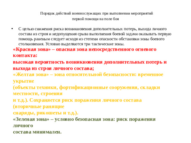 Порядок действий военнослужащих при выполнении мероприятий  первой помощи на поле боя С целью снижения риска возникновения дополнительных потерь, выхода личного состава из строя и недопущения срыва выполнения боевой задачи оказывать первую помощь раненым следует исходя из степени опасности обстановки зоны боевого столкновения. Условно выделяются три тактические зоны. «Красная зона» – опасная зона непосредственного огневого контакта: высокая вероятность возникновения дополнительных потерь и выхода из строя личного состава; « Желтая зона» – зона относительной безопасности: временное укрытие (объекты техники, фортификационные сооружения, складки местности, строения и т.д.). Сохраняется риск поражения личного состава (вторичные ранящие снаряды, рикошеты и т.д.). «Зеленая зона» – условно безопасная зона: риск поражения личного состава минимален.