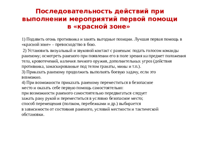 Последовательность действий при выполнении мероприятий первой помощи в «красной зоне» 1) Подавить огонь противника и занять выгодные позиции. Лучшая первая помощь в «красной зоне» – превосходство в бою.  2) Установить визуальный и звуковой контакт с раненым: подать голосом команды раненому; осмотреть раненого при появлении его в поле зрения на предмет положения тела, кровотечений, наличия личного оружия, дополнительных угроз (действия противника, замаскированные под телом гранаты, мины и т.п.). 3) Приказать раненому продолжить выполнять боевую задачу, если это возможно. 4) При возможности приказать раненому переместиться в безопасное место и оказать себе первую помощь самостоятельно: при возможности раненого самостоятельно передвигаться следует зажать рану рукой и переместиться в условно безопасное место; способ перемещения (ползком, перебежками и др.) выбирается в зависимости от состояния раненого, условий местности и тактической обстановки.