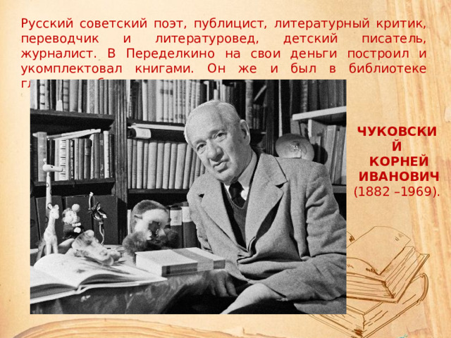 Русский советский поэт, публицист, литературный критик, переводчик и литературовед, детский писатель, журналист. В Переделкино на свои деньги построил и укомплектовал книгами. Он же и был в библиотеке главным работником . ЧУКОВСКИЙ  КОРНЕЙ  ИВАНОВИЧ (1882 –1969).