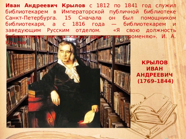 Иван Андреевич Крылов с 1812 по 1841 год служил библиотекарем в Императорской публичной библиотеке Санкт-Петербурга. 15 Сначала он был помощником библиотекаря, а с 1816 года — библиотекарем и заведующим Русским отделом. «Я свою должность библиотекаря ни на какую другую не променяю». И. А. Крылов КРЫЛОВ  ИВАН АНДРЕЕВИЧ  (1769–1844)