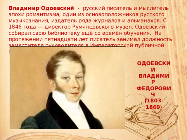 Владимир Одоевский - русский писатель и мыслитель эпохи романтизма, один из основоположников русского музыкознания, издатель ряда журналов и альманахов. С 1846 года — директор Румянцевского музея. Одоевский собирал свою библиотеку ещё со времён обучения. На протяжении пятнадцати лет писатель занимал должность заместителя руководителя в Императорской публичной библиотеке. ОДОЕВСКИЙ ВЛАДИМИР ФЕДОРОВИЧ (1803-1869 )