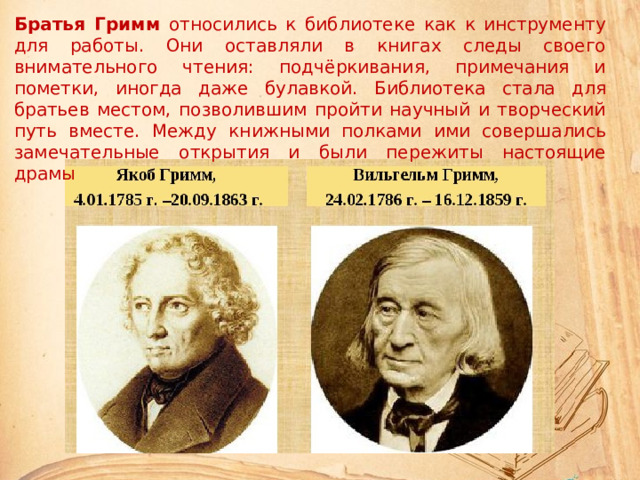 Братья Гримм относились к библиотеке как к инструменту для работы. Они оставляли в книгах следы своего внимательного чтения: подчёркивания, примечания и пометки, иногда даже булавкой. Библиотека стала для братьев местом, позволившим пройти научный и творческий путь вместе. Между книжными полками ими совершались замечательные открытия и были пережиты настоящие драмы