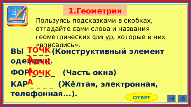 1.Геометрия Пользуясь подсказками в скобках, отгадайте сами слова и названия геометрических фигур, которые в них «вписались». ТОЧКА ВЫ _ _ _ _ (Конструктивный элемент одежды). ФОР _ _ _ _ (Часть окна) КАР _ _ _ _ (Жёлтая, электронная, телефонная...). ТОЧКА ТОЧКА ОТВЕТ