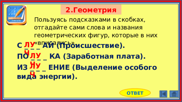 2.Геометрия Пользуясь подсказками в скобках, отгадайте сами слова и названия геометрических фигур, которые в них «вписались». ЛУЧ С _ _ _ АЙ (Происшествие). ПО _ _ _ КА (Заработная плата). ИЗ _ _ _ ЕНИЕ (Выделение особого вида энергии). ЛУЧ ЛУЧ ОТВЕТ