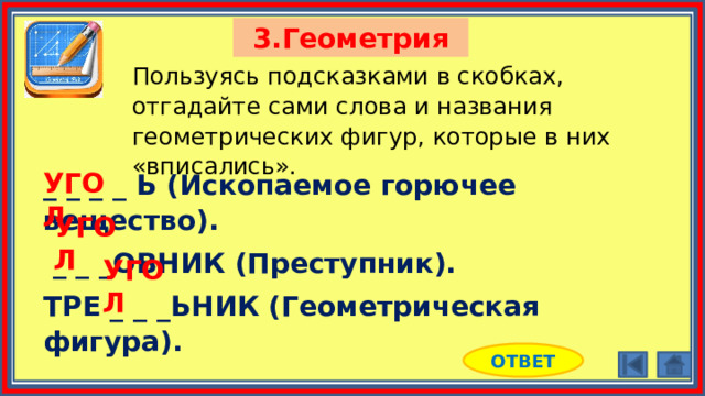 3.Геометрия Пользуясь подсказками в скобках, отгадайте сами слова и названия геометрических фигур, которые в них «вписались». _ _ _ _ Ь (Ископаемое горючее вещество).  _ _ _ОВНИК (Преступник). ТРЕ _ _ _ЬНИК (Геометрическая фигура). УГОЛ УГОЛ УГОЛ ОТВЕТ