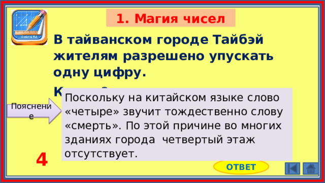 1. Магия чисел В тайванском городе Тайбэй жителям разрешено упускать одну цифру. Какую? Поскольку на китайском языке слово «четыре» звучит тождественно слову «смерть». По этой причине во многих зданиях города четвертый этаж отсутствует. Пояснение 4 ОТВЕТ