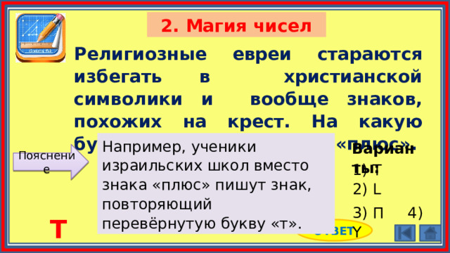 2. Магия чисел Религиозные евреи стараются избегать в христианской символики и вообще знаков, похожих на крест. На какую букву они заменили знак «плюс». Например, ученики израильских школ вместо знака «плюс» пишут знак, повторяющий перевёрнутую букву «т». Варианты: Пояснение 1) Т 2) L 3) П 4) Y Т ОТВЕТ