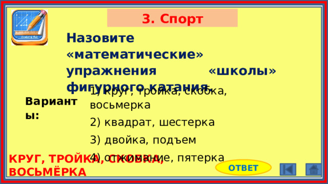 3. Спорт Назовите «математические» упражнения «школы» фигурного катания. 1) круг, тройка, скобка, восьмерка 2) квадрат, шестерка 3) двойка, подъем 4) отжимание, пятерка Варианты: КРУГ, ТРОЙКА, СКОБКА, ВОСЬМЁРКА ОТВЕТ