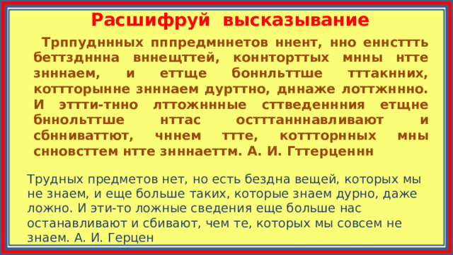 Расшифруй высказывание  Трппудннных пппредмннетов ннент, нно еннсттть беттздннна вннещттей, коннторттых мнны нтте знннаем, и еттще боннльттше тттакнних, коттторынне знннаем дурттно, дннаже лоттжннно. И эттти-тнно лттожннные сттведеннния етщне бннольттше нттас остттанннавливают и сбнниваттют, чннем ттте, коттторнных мны снновсттем нтте знннаеттм. А. И. Гттерценнн Трудных предметов нет, но есть бездна вещей, которых мы не знаем, и еще больше таких, которые знаем дурно, даже ложно. И эти-то ложные сведения еще больше нас останавливают и сбивают, чем те, которых мы совсем не знаем. А. И. Герцен