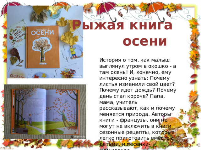 Рыжая книга  осени История о том, как малыш выглянул утром в окошко - а там осень! И, конечно, ему интересно узнать: Почему листья изменили свой цвет? Почему идет дождь? Почему день стал короче? Папа, мама, учитель рассказывают, как и почему меняется природа. Авторы книги - французы, они не могут не включить в книги сезонные рецепты, которые легко приготовить вместе с детьми, и песенки-считалочки. 