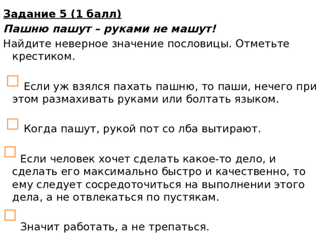 Задание 5 (1 балл) Пашню пашут – руками не машут! Найдите неверное значение пословицы. Отметьте крестиком.  Если уж взялся пахать пашню, то паши, нечего при этом размахивать руками или болтать языком.  Когда пашут, рукой пот со лба вытирают.  Если человек хочет сделать какое-то дело, и сделать его максимально быстро и качественно, то ему следует сосредоточиться на выполнении этого дела, а не отвлекаться по пустякам.  Значит работать, а не трепаться.