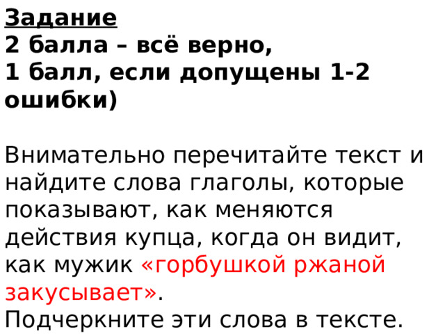 Задание  2 балла – всё верно,  1 балл, если допущены 1-2 ошибки)   Внимательно перечитайте текст и найдите слова глаголы, которые показывают, как меняются действия купца, когда он видит, как мужик «горбушкой ржаной закусывает» .  Подчеркните эти слова в тексте.