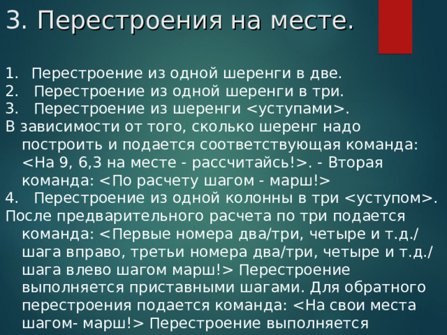 3. Перестроения на месте.   Перестроение из одной шеренги в две. 2.   Перестроение из одной шеренги в три. 3.   Перестроение из шеренги . В зависимости от того, сколько шеренг надо построить и подается соответствующая команда: . - Вторая команда:  4.   Перестроение из одной колонны в три . После предварительного расчета по три подается команда:  Перестроение выполняется приставными шагами. Для обратного перестроения подается команда:  Перестроение выполняется приставными шагами.