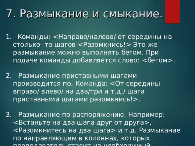 7. Размыкание и смыкание.   Команды:  Это же размыкание можно выполнять бегом. При подаче команды добавляется слово: .  2.   Размыкание приставными шагами производится по. Команда: . 3.   Размыкание по распоряжению. Например: ,  и т.д. Размыкание по направляющим в колоннах, которых преподаватель ставит на необходимый интервал.