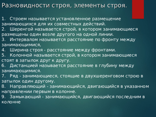 Разновидности строя, элементы строя. 1.   Строем называется установленное размещение занимающихся для их совместных действий. 2.   Шеренгой называется строй, в котором занимающиеся размещены один возле другого на одной линии. 3 .   Интервалом называется расстояние по фронту между занимающимися, 4 .   Ширина строя - расстояние между фронтами. 5 .   Колонной называется строй, в котором занимающиеся стоят в затылок друг к другу. 6 .   Дистанцией называется расстояние в глубину между занимающимися. 7 .   Ряд - занимающиеся, стоящие в двухшеренговом строю в затылок один другому. 8.   Направляющий - занимающийся, двигающийся в указанном направлении первым в колонне. 9 .   Замыкающий - занимающийся, двигающийся последним в колонне