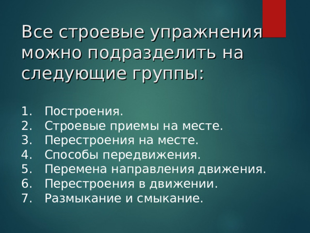 Все строевые упражнения можно подразделить на следующие группы: 1.   Построения. 2.   Строевые приемы на месте. 3.   Перестроения на месте. 4.   Способы передвижения. 5.   Перемена направления движения. 6.   Перестроения в движении. 7.   Размыкание и смыкание.