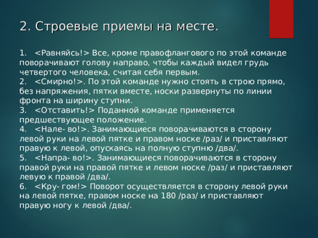 2. Строевые приемы на месте. 1.    Все, кроме правофлангового по этой команде поворачивают голову направо, чтобы каждый видел грудь четвертого человека, считая себя первым. 2.   . По этой команде нужно стоять в строю прямо, без напряжения, пятки вместе, носки развернуты по линии фронта на ширину ступни. 3.    Поданной команде применяется предшествующее положение. 4.   . Занимающиеся поворачиваются в сторону левой руки на левой пятке и правом носке /раз/ и приставляют правую к левой, опускаясь на полную ступню /два/. 5.   . Занимающиеся поворачиваются в сторону правой руки на правой пятке и левом носке /раз/ и приставляют левую к правой /два/. 6.    Поворот осуществляется в сторону левой руки на левой пятке, правом носке на 180 /раз/ и приставляют правую ногу к левой /два/.