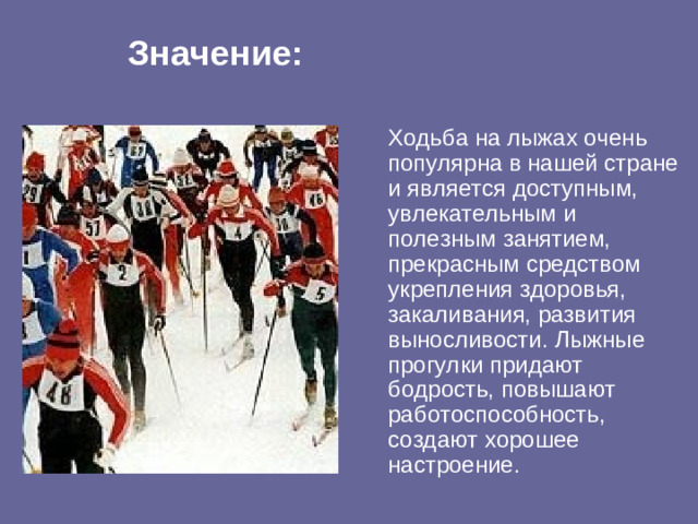 Значение:   Ходьба на лыжах очень популярна в нашей стране и является доступным, увлекательным и полезным занятием, прекрасным средством укрепления здоровья, закаливания, развития выносливости. Лыжные прогулки придают бодрость, повышают работоспособность, создают хорошее настроение.