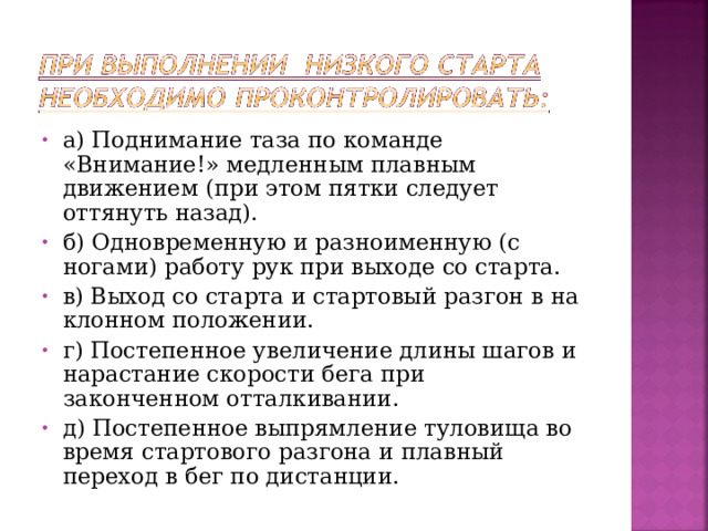 а) Поднимание таза по команде «Внимание!» медленным плавным движением (при этом пятки следует оттянуть назад). б) Одновременную и разноименную (с ногами) работу рук при выходе со старта. в) Выход со старта и стартовый разгон в на­клонном положении. г) Постепенное увеличение длины шагов и нарастание скорости бега при законченном отталкивании. д) Постепенное выпрямление туловища во время стартового разгона и плавный переход в бег по дистанции.