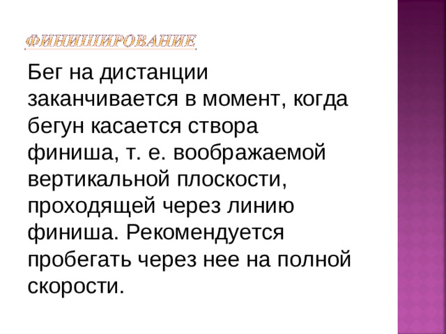 Бег на дистанции заканчивается в момент, когда бегун касается створа финиша, т. е. воображаемой вертикальной плоскости, проходящей через линию финиша. Рекомендуется пробегать через нее на полной скорости.