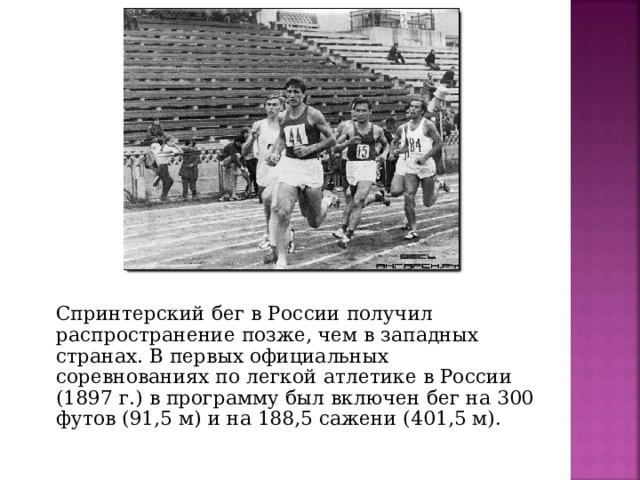 Спринтерский бег в России получил распространение позже, чем в западных странах. В первых официальных соревнованиях по легкой атлетике в России (1897 г.) в программу был включен бег на 300 футов (91,5 м) и на 188,5 сажени (401,5 м).