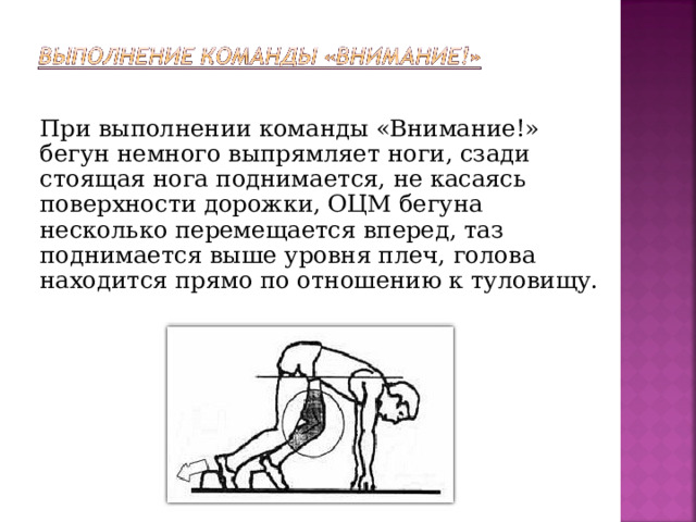 При выполнении команды «Внимание!» бегун немного выпрямляет ноги, сзади стоящая нога поднимается, не касаясь поверхности дорожки, ОЦМ бегуна несколько перемещается вперед, таз поднимается выше уровня плеч, голова находится прямо по отношению к туловищу.