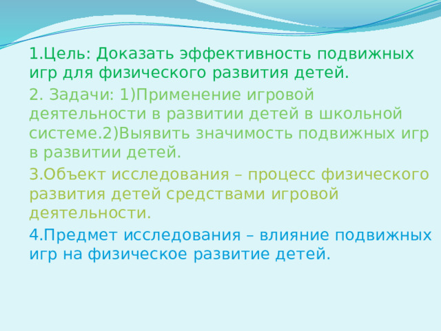 1.Цель: Доказать эффективность подвижных игр для физического развития детей. 2. Задачи: 1)Применение игровой деятельности в развитии детей в школьной системе.2)Выявить значимость подвижных игр в развитии детей. 3.Объект исследования – процесс физического развития детей средствами игровой деятельности. 4.Предмет исследования – влияние подвижных игр на физическое развитие детей.