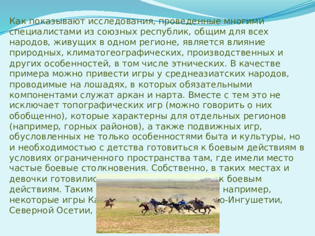 Как показывают исследования, проведенные многими специалистами из союзных республик, общим для всех народов, живущих в одном регионе, является влияние природных, климатогеографических, производственных и других особенностей, в том числе этнических. В качестве примера можно привести игры у среднеазиатских народов, проводимые на лошадях, в которых обязательными компонентами служат аркан и нарта. Вместе с тем это не исключает топографических игр (можно говорить о них обобщенно), которые характерны для отдельных регионов (например, горных районов), а также подвижных игр, обусловленных не только особенностями быта и культуры, но и необходимостью с детства готовиться к боевым действиям в условиях ограниченного пространства там, где имели место частые боевые столкновения. Собственно, в таких местах и девочки готовились определенным образом к боевым действиям. Таким содержанием отличаются, например, некоторые игры Кабардино-Балкарии, Чечено-Ингушетии, Северной Осетии, Армении, Грузии.