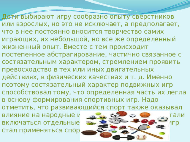 Дети выбирают игру сообразно опыту сверстников или взрослых, но это не исключает, а предполагает, что в нее постоянно вносится творчество самих играющих, их небольшой, но все же определенный жизненный опыт. Вместе с тем происходит постепенное абстрагирование, частично связанное с состязательным характером, стремлением проявить превосходство в тех или иных двигательных действиях, в физических качествах и т. д. Именно поэтому состязательный характер подвижных игр способствовал тому, что определенная часть их легла в основу формирования спортивных игр. Надо отметить, что развивающийся спорт также оказывал влияние на народные игры (в некоторые из них стали включаться отдельные элементы спорта, в ряде игр стал применяться спортивный инвентарь).