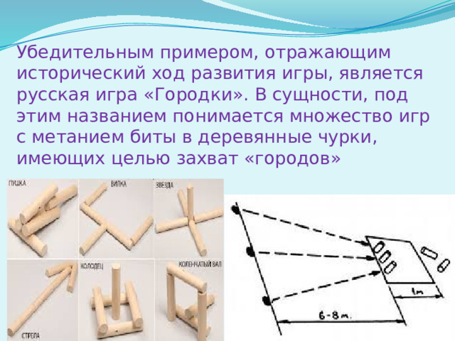 Убедительным примером, отражающим исторический ход развития игры, является русская игра «Городки». В сущности, под этим названием понимается множество игр с метанием биты в деревянные чурки, имеющих целью захват «городов»