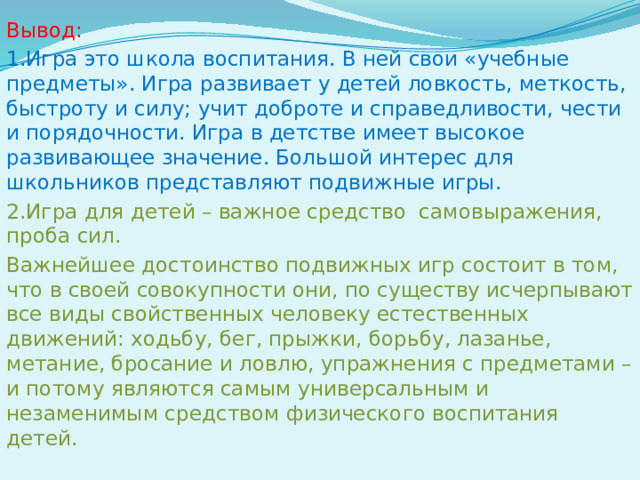 Вывод: 1.Игра это школа воспитания. В ней свои «учебные предметы». Игра развивает у детей ловкость, меткость, быстроту и силу; учит доброте и справедливости, чести и порядочности. Игра в детстве имеет высокое развивающее значение. Большой интерес для школьников представляют подвижные игры. 2.Игра для детей – важное средство самовыражения, проба сил. Важнейшее достоинство подвижных игр состоит в том, что в своей совокупности они, по существу исчерпывают все виды свойственных человеку естественных движений: ходьбу, бег, прыжки, борьбу, лазанье, метание, бросание и ловлю, упражнения с предметами – и потому являются самым универсальным и незаменимым средством физического воспитания детей.