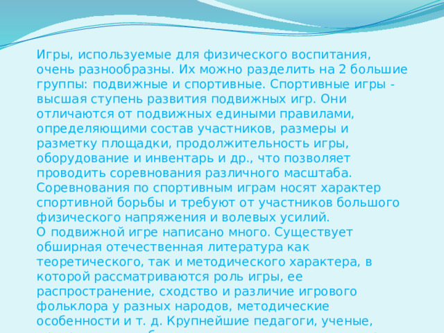 Игры, используемые для физического воспитания, очень разнообразны. Их можно разделить на 2 большие группы: подвижные и спортивные. Спортивные игры - высшая ступень развития подвижных игр. Они отличаются от подвижных едиными правилами, определяющими состав участников, размеры и разметку площадки, продолжительность игры, оборудование и инвентарь и др., что позволяет проводить соревнования различного масштаба. Соревнования по спортивным играм носят характер спортивной борьбы и требуют от участников большого физического напряжения и волевых усилий. О подвижной игре написано много. Существует обширная отечественная литература как теоретического, так и методического характера, в которой рассматриваются роль игры, ее распространение, сходство и различие игрового фольклора у разных народов, методические особенности и т. д. Крупнейшие педагоги, ученые, прогрессивные общественные деятели считали игру весьма полезной для народного воспитания.