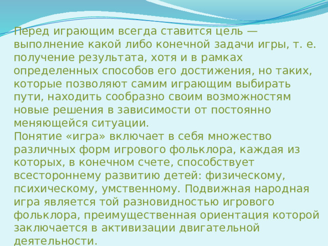 Перед играющим всегда ставится цель — выполнение какой либо конечной задачи игры, т. е. получение результата, хотя и в рамках определенных способов его достижения, но таких, которые позволяют самим играющим выбирать пути, находить сообразно своим возможностям новые решения в зависимости от постоянно меняющейся ситуации. Понятие «игра» включает в себя множество различных форм игрового фольклора, каждая из которых, в конечном счете, способствует всестороннему развитию детей: физическому, психическому, умственному. Подвижная народная игра является той разновидностью игрового фольклора, преимущественная ориентация которой заключается в активизации двигательной деятельности. Первоначально игра отображала только трудовые или бытовые действия. Позже это понятие расширилось и в него вкладывалось уже более широкое содержание.