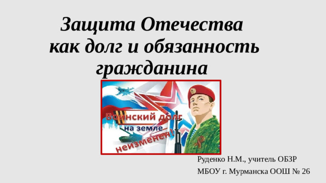 Защита Отечества  как долг и обязанность гражданина Руденко Н.М., учитель ОБЗР МБОУ г. Мурманска ООШ № 26