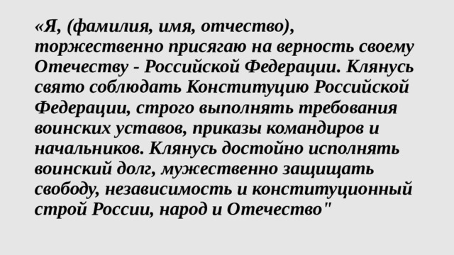 «Я, (фамилия, имя, отчество), торжественно присягаю на верность своему Отечеству - Российской Федерации. Клянусь свято соблюдать Конституцию Российской Федерации, строго выполнять требования воинских уставов, приказы командиров и начальников. Клянусь достойно исполнять воинский долг, мужественно защищать свободу, независимость и конституционный строй России, народ и Отечество