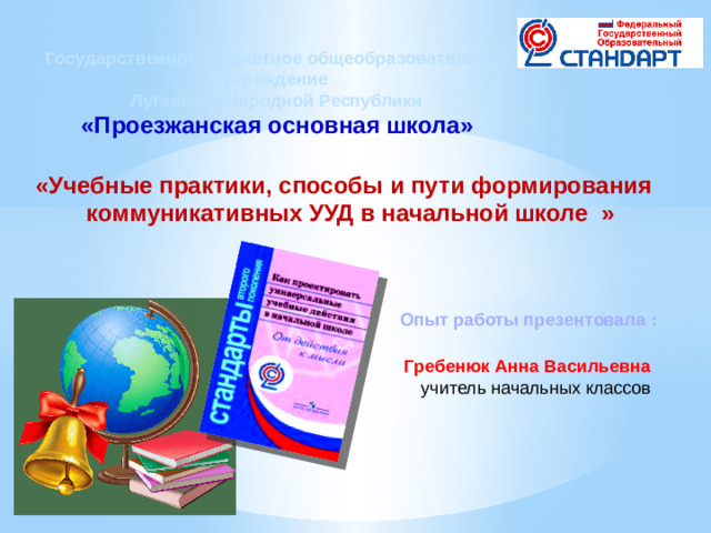 Государственное бюджетное общеобразовательное учреждение Луганской Народной Республики «Проезжанская основная школа» «Учебные практики, способы и пути формирования  коммуникативных УУД в начальной школе » Опыт работы презентовала :  Гребенюк Анна Васильевна учитель начальных классов