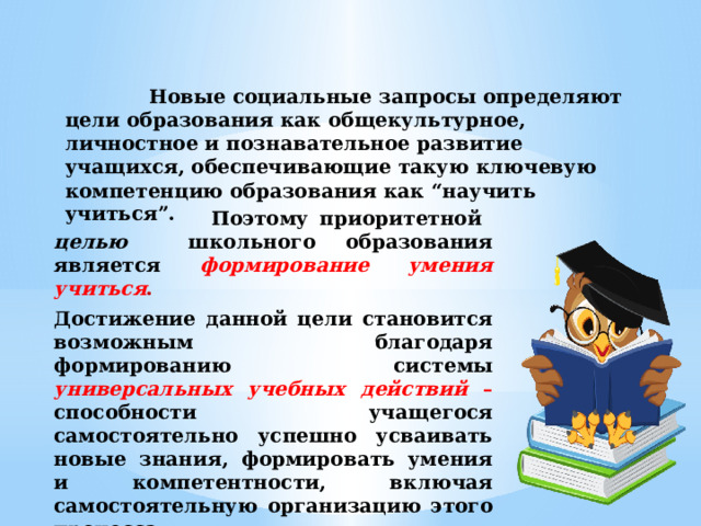 Новые социальные запросы определяют цели образования как общекультурное, личностное и познавательное развитие учащихся, обеспечивающие такую ключевую компетенцию образования как “научить учиться”.  Поэтому приоритетной целью школьного образования является  формирование умения учиться . Достижение данной цели становится возможным благодаря формированию системы универсальных учебных действий – способности учащегося самостоятельно успешно усваивать новые знания, формировать умения и компетентности, включая самостоятельную организацию этого процесса.