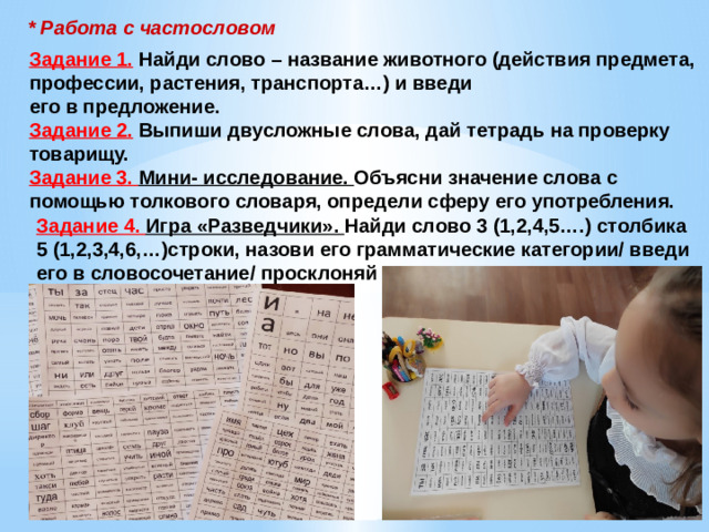 * Работа с частословом Задание 1. Найди слово – название животного (действия предмета, профессии, растения, транспорта…) и введи его в предложение. Задание 2. Выпиши двусложные слова, дай тетрадь на проверку товарищу. Задание 3. Мини- исследование. Объясни значение слова с помощью толкового словаря, определи сферу его употребления. Задание 4. Игра «Разведчики». Найди слово 3 (1,2,4,5….) столбика 5 (1,2,3,4,6,…)строки, назови его грамматические категории/ введи его в словосочетание/ просклоняй 11/24/2024