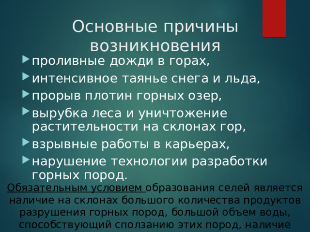 Основные причины возникновения проливные дожди в горах, интенсивное таянье снега и льда, прорыв плотин горных озер, вырубка леса и уничтожение растительности на склонах гор, взрывные работы в карьерах, нарушение технологии разработки горных пород. Обязательным условием образования селей является наличие на склонах большого количества продуктов разрушения горных пород, большой объем воды, способствующий сползанию этих пород, наличие крутого  водостока .