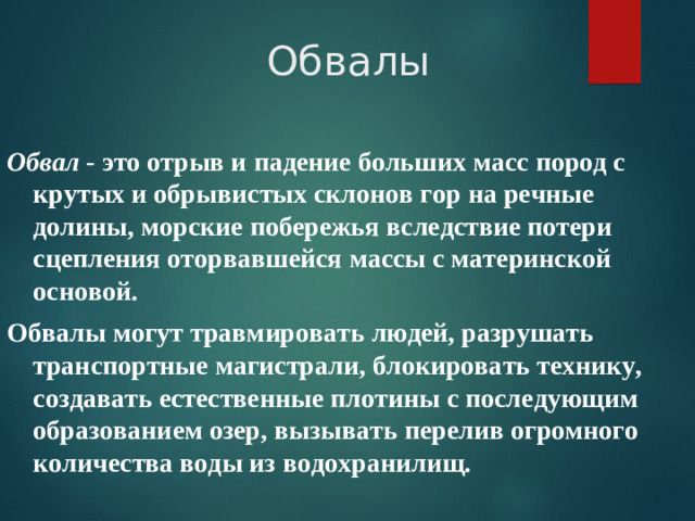 Обвалы Обвал  - это отрыв и падение больших масс пород с крутых и обрывистых склонов гор на речные долины, морские побережья вследствие потери сцепления оторвавшейся массы с материнской основой. Обвалы могут травмировать людей, разрушать транспортные магистрали, блокировать технику, создавать естественные плотины с последующим образованием озер, вызывать перелив огромного количества воды из водохранилищ.