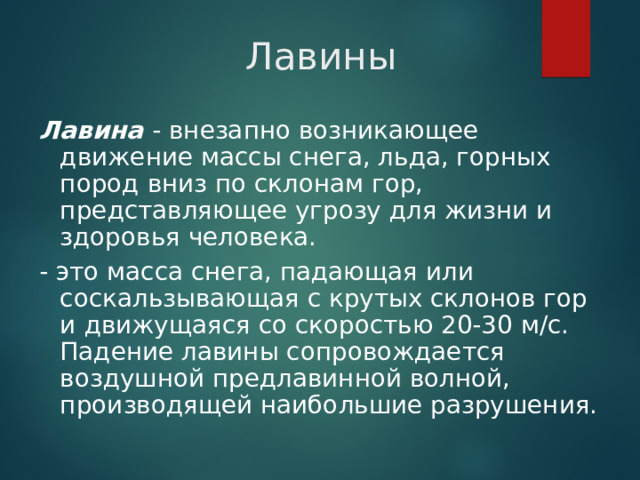 Лавины Лавина  - внезапно возникающее движение массы снега, льда, горных пород вниз по склонам гор, представляющее угрозу для жизни и здоровья человека. - это масса снега, падающая или соскальзывающая с крутых склонов гор и движущаяся со скоростью 20-30 м/с. Падение лавины сопровождается воздушной предлавинной волной, производящей наибольшие разрушения.