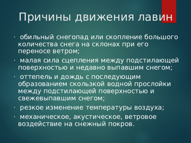 Причины движения лавин ·  обильный снегопад или скопление большого количества снега на склонах при его переносе ветром; ·  малая сила сцепления между подстилающей поверхностью и недавно выпавшим снегом; ·  оттепель и дождь с последующим образованием скользкой водной прослойки между подстилающей поверхностью и свежевыпавшим снегом; ·  резкое изменение температуры воздуха; ·  механическое, акустическое, ветровое воздействие на снежный покров.